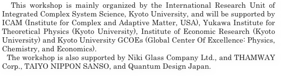  This workshop is mainly organized by the International Research Unit of Integrated Complex System Science, Kyoto University, and will be supported by ICAM (Institute for Complex and Adaptive Matter, USA), Yukawa Institute for Theoretical Physics (Kyoto University), Institute of Economic Research (Kyoto University) and Kyoto University GCOEs (Global Center Of Excellence: Physics, Chemistry, and Economics). 
  The workshop is also supported by Niki Glass Company Ltd., and THAMWAY Corp., TAIYO NIPPON SANSO, and Quantum Design Japan.