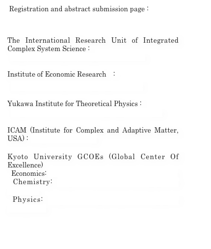  Registration and abstract submission page : 
 http://www.yukawa.kyoto-u.ac.jp/english/contents/seminar/form-murase.php?SNUM=51028

The International Research Unit of Integrated Complex System Science : 
  http://www.kier.kyoto-u.ac.jp/ICSS/index.htm

Institute of Economic Research　: 
  http://www.kier.kyoto-u.ac.jp/eng/index.html

Yukawa Institute for Theoretical Physics : 
  http://www.yukawa.kyoto-u.ac.jp/english/index.php

ICAM (Institute for Complex and Adaptive Matter, USA) :  http://icam-i2cam.org/

Kyoto University GCOEs (Global Center Of Excellence)
  Economics: http://www.kier.kyoto-u.ac.jp/jpn/Gcoe.html
 Chemistry: http://www.mtl.kyoto-u.ac.jp/gcoe/E/index.html
 Physics: http://www.scphys.kyoto-u.ac.jp/gcoe/index_e.html

 
  