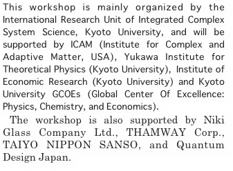 This workshop is mainly organized by the International Research Unit of Integrated Complex System Science, Kyoto University, and will be supported by ICAM (Institute for Complex and Adaptive Matter, USA), Yukawa Institute for Theoretical Physics (Kyoto University), Institute of Economic Research (Kyoto University) and Kyoto University GCOEs (Global Center Of Excellence: Physics, Chemistry, and Economics). 
 The workshop is also supported by Niki Glass Company Ltd., THAMWAY Corp., TAIYO NIPPON SANSO, and Quantum Design Japan.

